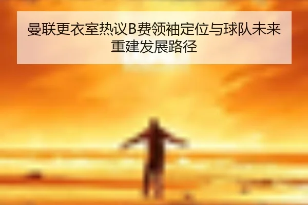 曼联更衣室热议B费领袖定位与球队未来重建发展路径