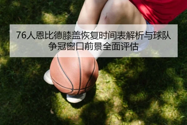 76人恩比德膝盖恢复时间表解析与球队争冠窗口前景全面评估