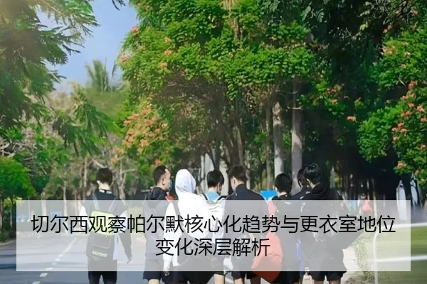 切尔西观察帕尔默核心化趋势与更衣室地位变化深层解析