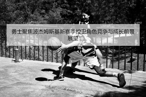 勇士聚焦波杰姆斯基新赛季控卫角色竞争与成长前景展望
