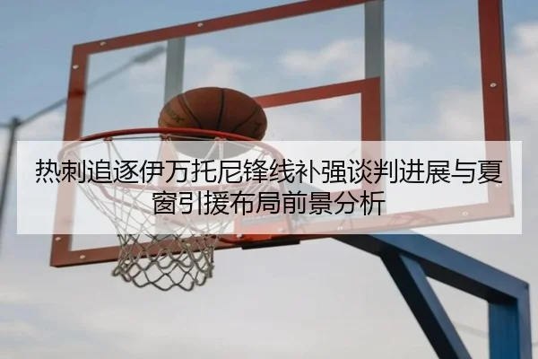 热刺追逐伊万托尼锋线补强谈判进展与夏窗引援布局前景分析