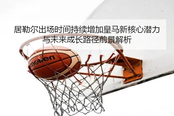 居勒尔出场时间持续增加皇马新核心潜力与未来成长路径前景解析