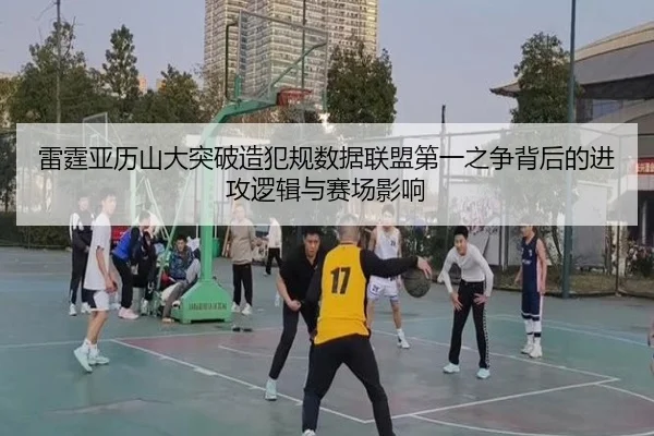 雷霆亚历山大突破造犯规数据联盟第一之争背后的进攻逻辑与赛场影响