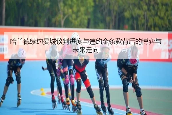 哈兰德续约曼城谈判进度与违约金条款背后的博弈与未来走向