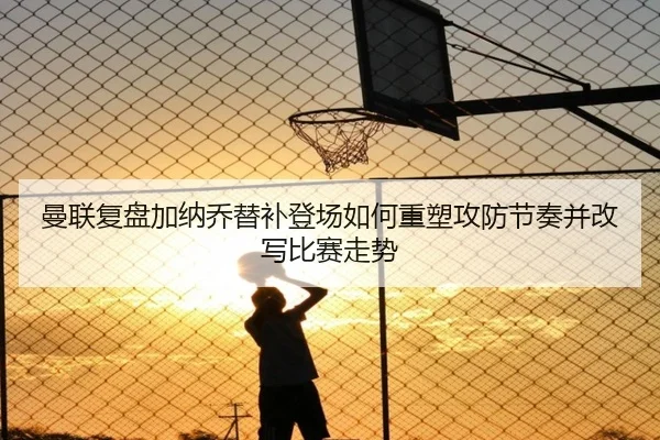 曼联复盘加纳乔替补登场如何重塑攻防节奏并改写比赛走势