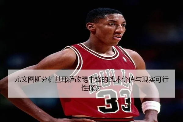 尤文图斯分析基耶萨改踢中锋的战术价值与现实可行性探讨