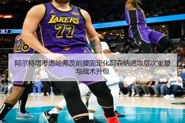 阿尔特塔考虑哈弗茨前腰固定化阿森纳进攻层次重塑与战术升级