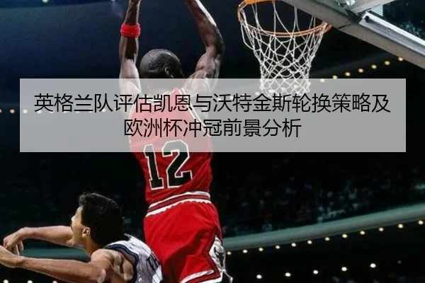 英格兰队评估凯恩与沃特金斯轮换策略及欧洲杯冲冠前景分析