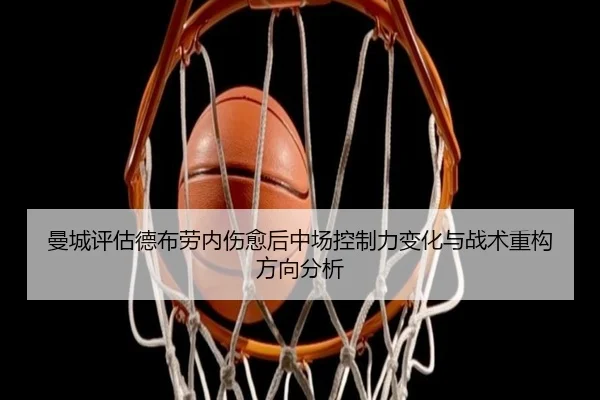 曼城评估德布劳内伤愈后中场控制力变化与战术重构方向分析