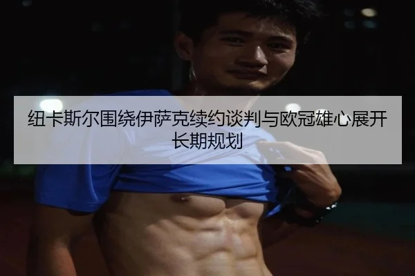 纽卡斯尔围绕伊萨克续约谈判与欧冠雄心展开长期规划