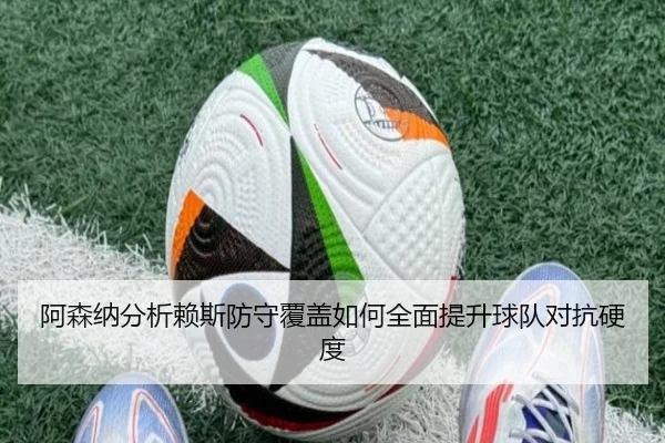 阿森纳分析赖斯防守覆盖如何全面提升球队对抗硬度
