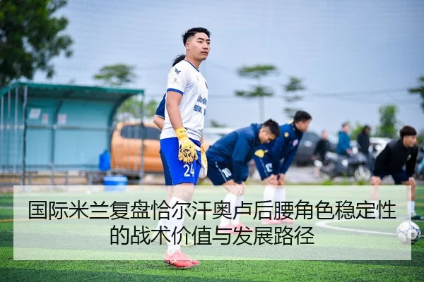 国际米兰复盘恰尔汗奥卢后腰角色稳定性的战术价值与发展路径
