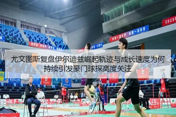尤文图斯复盘伊尔迪兹崛起轨迹与成长速度为何持续引发豪门球探高度关注